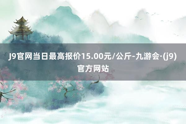 J9官网当日最高报价15.00元/公斤-九游会·(j9)官方网站