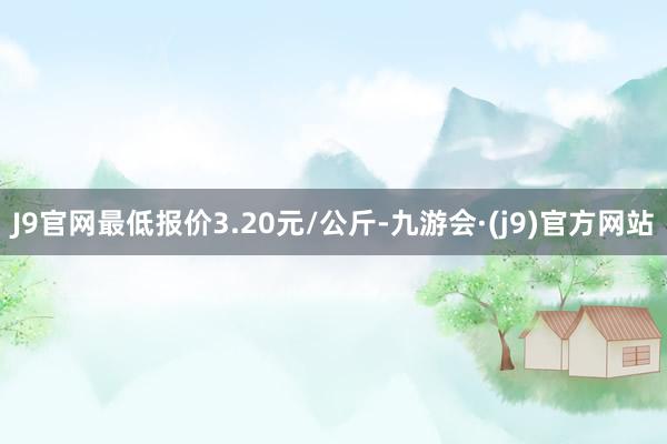 J9官网最低报价3.20元/公斤-九游会·(j9)官方网站