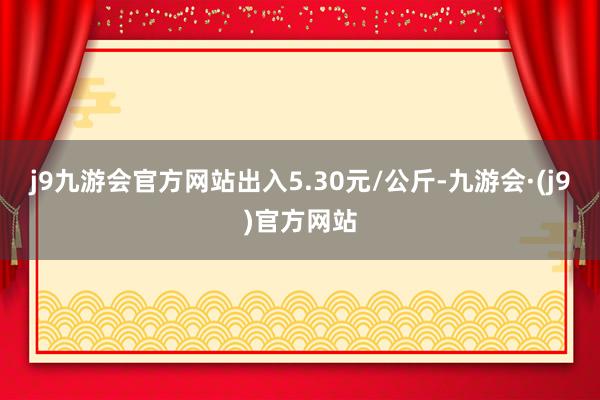 j9九游会官方网站出入5.30元/公斤-九游会·(j9)官方网站