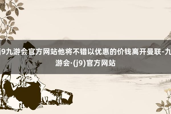 j9九游会官方网站他将不错以优惠的价钱离开曼联-九游会·(j9)官方网站