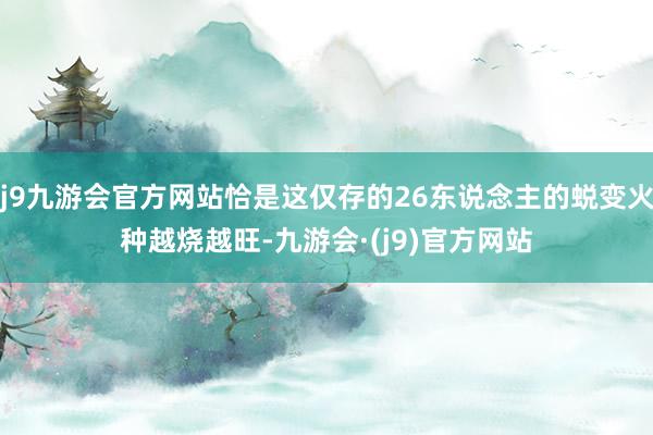 j9九游会官方网站恰是这仅存的26东说念主的蜕变火种越烧越旺-九游会·(j9)官方网站