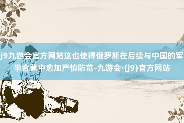 j9九游会官方网站这也使得俄罗斯在后续与中国的军事合营中愈加严慎防范-九游会·(j9)官方网站