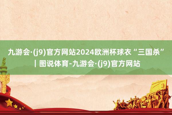 九游会·(j9)官方网站2024欧洲杯球衣“三国杀”｜图说体育-九游会·(j9)官方网站