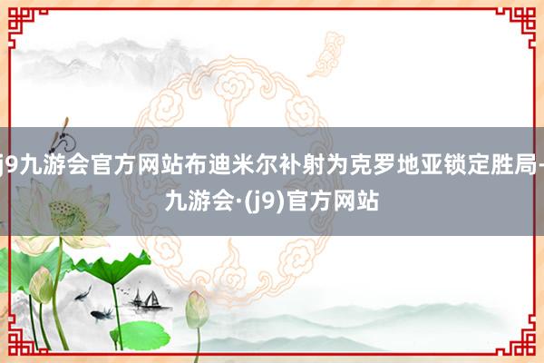 j9九游会官方网站布迪米尔补射为克罗地亚锁定胜局-九游会·(j9)官方网站