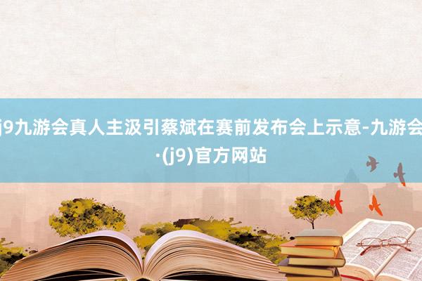 j9九游会真人主汲引蔡斌在赛前发布会上示意-九游会·(j9)官方网站