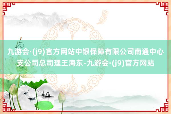 九游会·(j9)官方网站　　中银保障有限公司南通中心支公司总司理王海东-九游会·(j9)官方网站