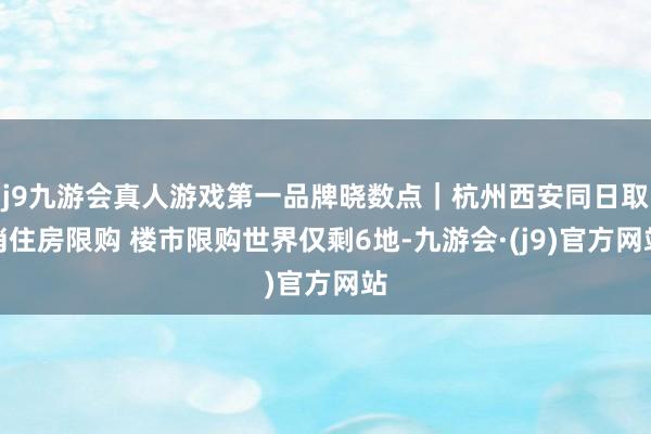 j9九游会真人游戏第一品牌晓数点｜杭州西安同日取消住房限购 楼市限购世界仅剩6地-九游会·(j9)官方网站