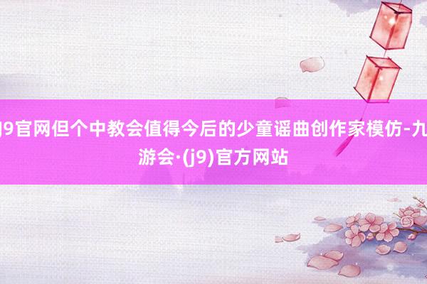 J9官网但个中教会值得今后的少童谣曲创作家模仿-九游会·(j9)官方网站