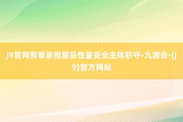 J9官网照章承担居品性量安全主体职守-九游会·(j9)官方网站