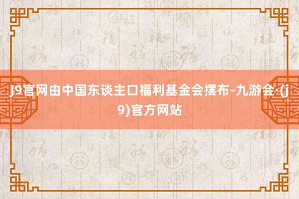 J9官网由中国东谈主口福利基金会摆布-九游会·(j9)官方网站