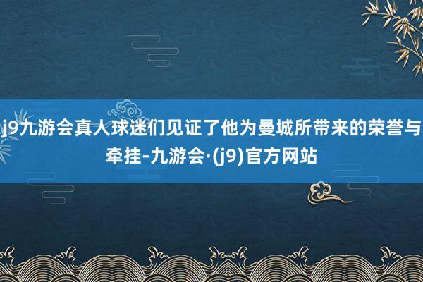 j9九游会真人球迷们见证了他为曼城所带来的荣誉与牵挂-九游会·(j9)官方网站