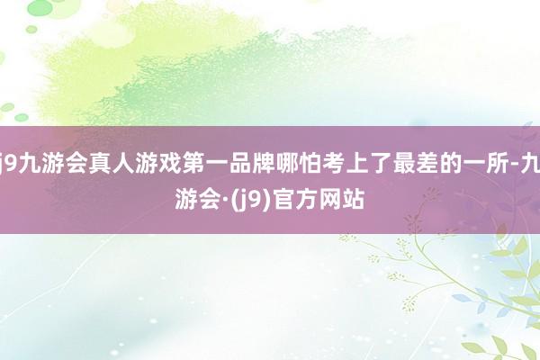 j9九游会真人游戏第一品牌哪怕考上了最差的一所-九游会·(j9)官方网站