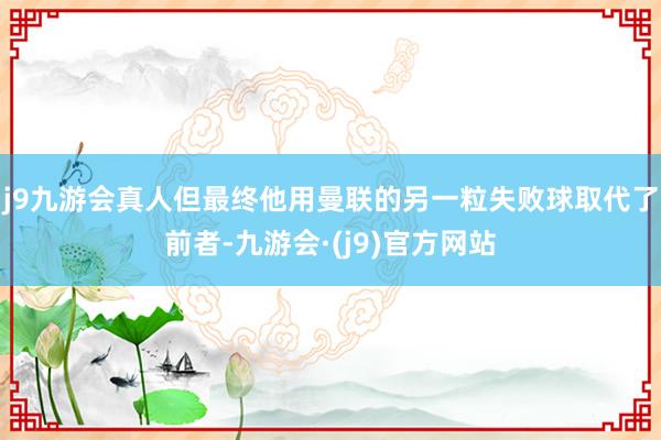 j9九游会真人但最终他用曼联的另一粒失败球取代了前者-九游会·(j9)官方网站