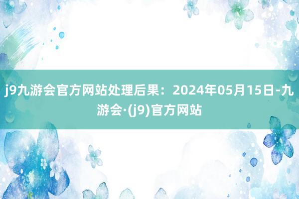 j9九游会官方网站处理后果：2024年05月15日-九游会·(j9)官方网站