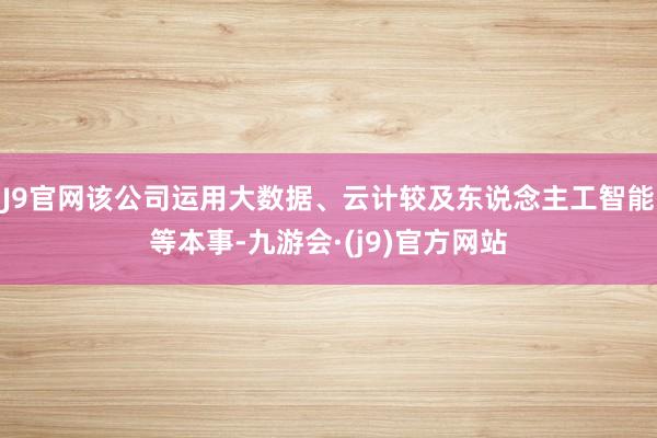 J9官网该公司运用大数据、云计较及东说念主工智能等本事-九游会·(j9)官方网站