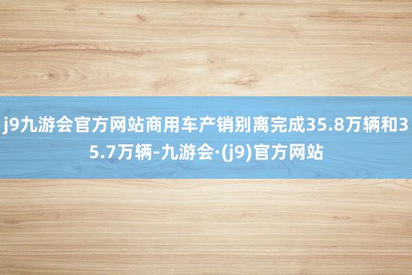 j9九游会官方网站商用车产销别离完成35.8万辆和35.7万辆-九游会·(j9)官方网站