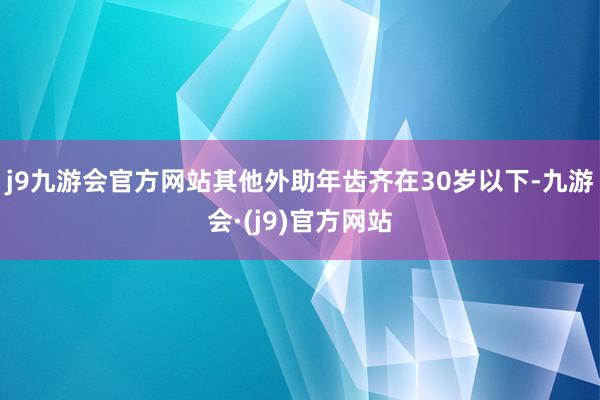 j9九游会官方网站其他外助年齿齐在30岁以下-九游会·(j9)官方网站