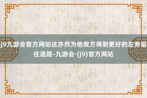 j9九游会官方网站这亦然为他我方得到更好的左券留住退路-九游会·(j9)官方网站