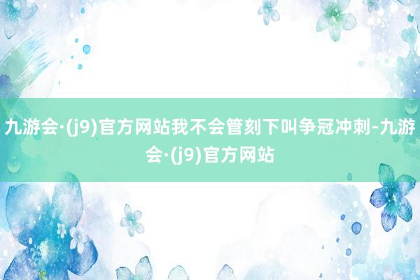 九游会·(j9)官方网站我不会管刻下叫争冠冲刺-九游会·(j9)官方网站