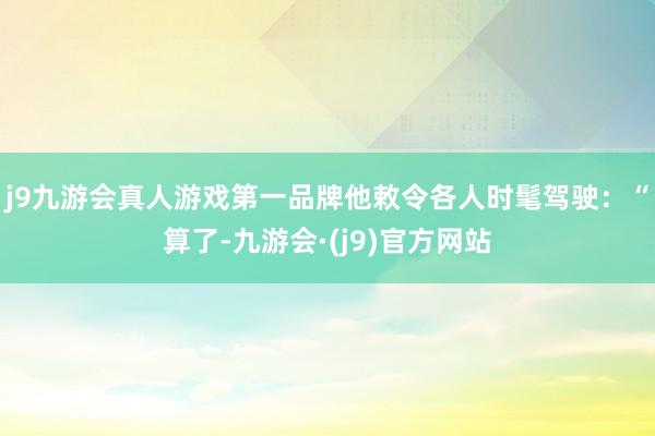 j9九游会真人游戏第一品牌他敕令各人时髦驾驶：“算了-九游会·(j9)官方网站