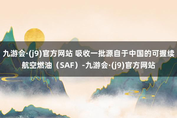 九游会·(j9)官方网站 吸收一批源自于中国的可握续航空燃油（SAF）-九游会·(j9)官方网站