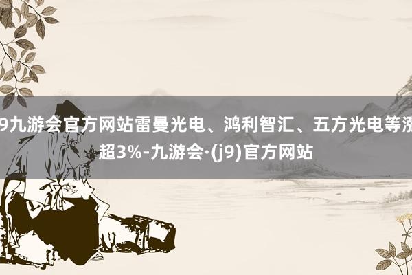 j9九游会官方网站雷曼光电、鸿利智汇、五方光电等涨超3%-九游会·(j9)官方网站