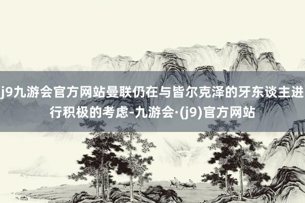 j9九游会官方网站曼联仍在与皆尔克泽的牙东谈主进行积极的考虑-九游会·(j9)官方网站