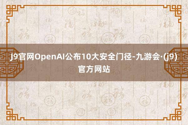 J9官网OpenAI公布10大安全门径-九游会·(j9)官方网站