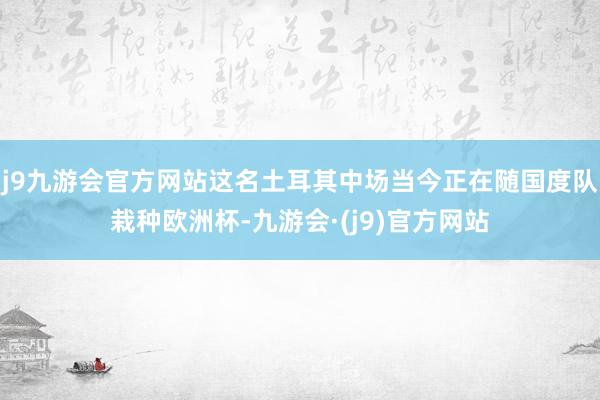 j9九游会官方网站这名土耳其中场当今正在随国度队栽种欧洲杯-九游会·(j9)官方网站