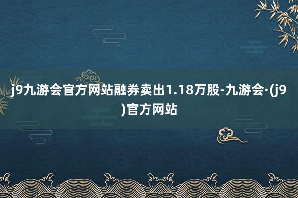 j9九游会官方网站融券卖出1.18万股-九游会·(j9)官方网站