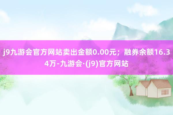 j9九游会官方网站卖出金额0.00元；融券余额16.34万-九游会·(j9)官方网站