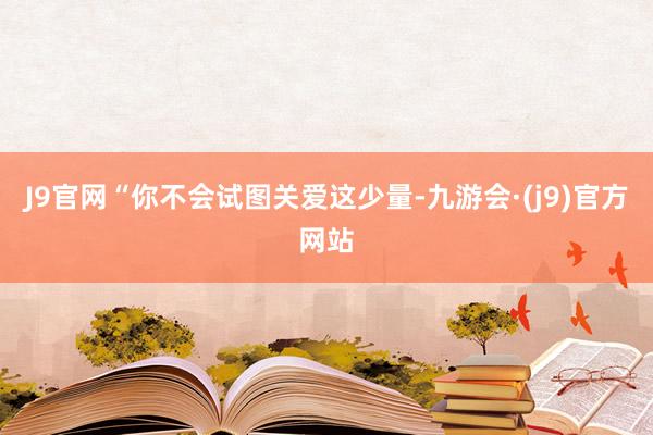 J9官网“你不会试图关爱这少量-九游会·(j9)官方网站