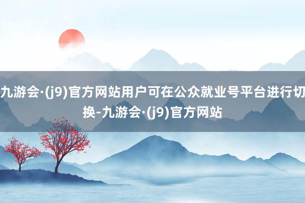 九游会·(j9)官方网站用户可在公众就业号平台进行切换-九游会·(j9)官方网站