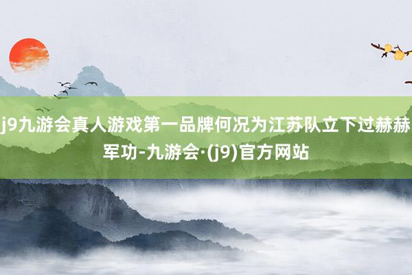 j9九游会真人游戏第一品牌何况为江苏队立下过赫赫军功-九游会·(j9)官方网站