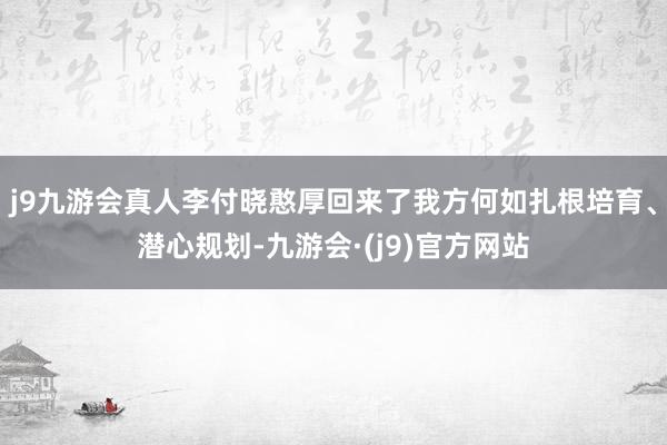 j9九游会真人李付晓憨厚回来了我方何如扎根培育、潜心规划-九游会·(j9)官方网站