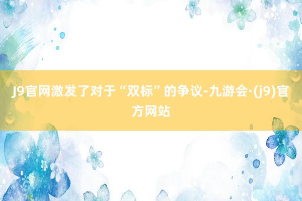 J9官网激发了对于“双标”的争议-九游会·(j9)官方网站