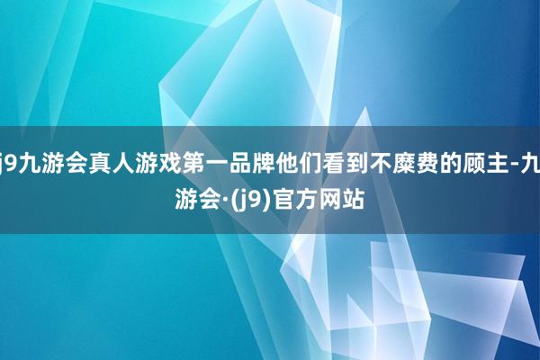 j9九游会真人游戏第一品牌他们看到不糜费的顾主-九游会·(j9)官方网站