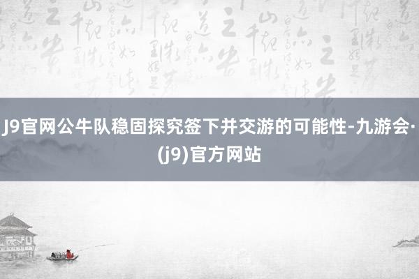 J9官网公牛队稳固探究签下并交游的可能性-九游会·(j9)官方网站