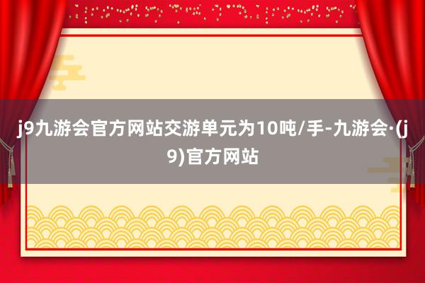 j9九游会官方网站交游单元为10吨/手-九游会·(j9)官方网站