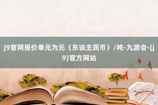 J9官网报价单元为元（东谈主民币）/吨-九游会·(j9)官方网站