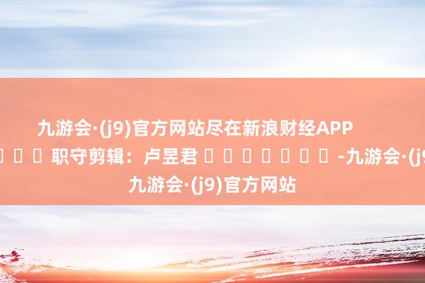 九游会·(j9)官方网站尽在新浪财经APP            						职守剪辑：卢昱君 							-九游会·(j9)官方网站