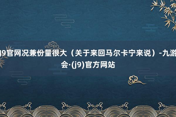 J9官网况兼份量很大（关于来回马尔卡宁来说）-九游会·(j9)官方网站