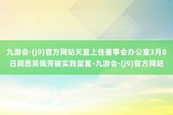 九游会·(j9)官方网站天宜上佳董事会办公室3月8日洞悉吴佩芳被实践留置-九游会·(j9)官方网站