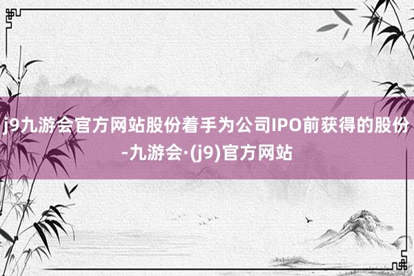 j9九游会官方网站股份着手为公司IPO前获得的股份-九游会·(j9)官方网站