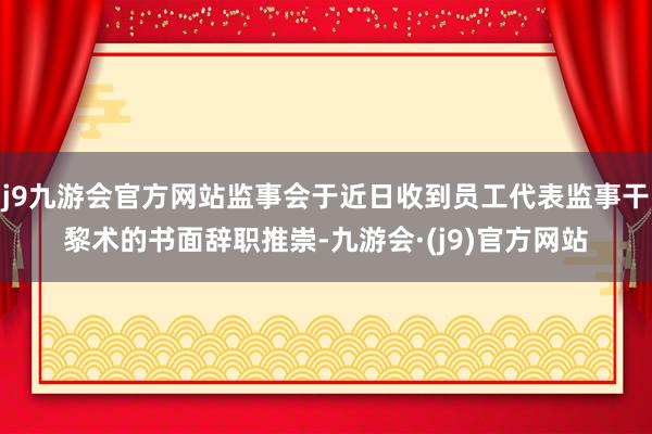 j9九游会官方网站监事会于近日收到员工代表监事干黎术的书面辞职推崇-九游会·(j9)官方网站