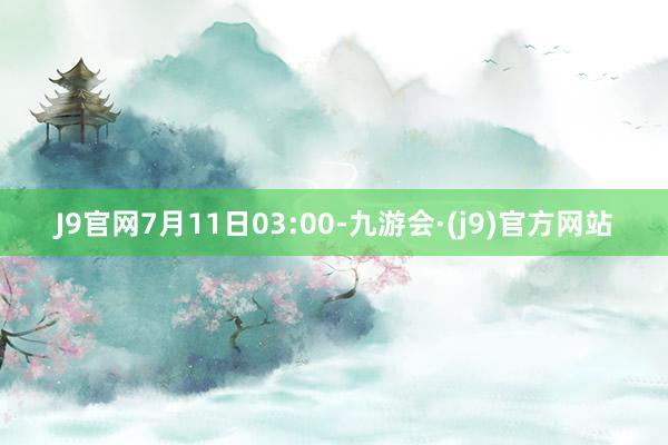 J9官网7月11日03:00-九游会·(j9)官方网站