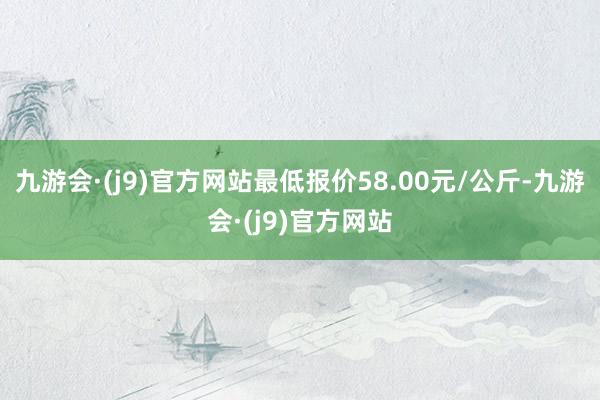 九游会·(j9)官方网站最低报价58.00元/公斤-九游会·(j9)官方网站