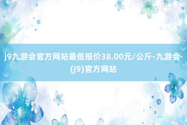 j9九游会官方网站最低报价38.00元/公斤-九游会·(j9)官方网站