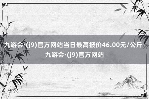 九游会·(j9)官方网站当日最高报价46.00元/公斤-九游会·(j9)官方网站