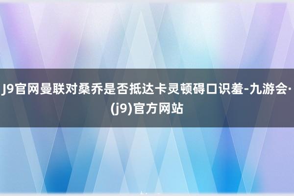 J9官网曼联对桑乔是否抵达卡灵顿碍口识羞-九游会·(j9)官方网站